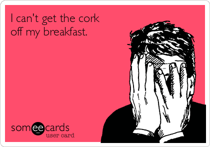 I can't get the cork
off my breakfast. 