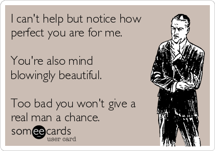 I can't help but notice how
perfect you are for me.

You're also mind
blowingly beautiful.

Too bad you won't give a
real man a chance.