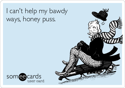 I can't help my bawdy
ways, honey puss. 