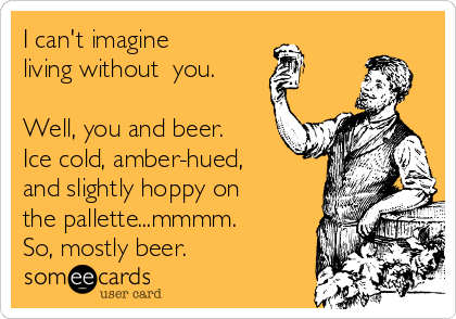 I can't imagine
living without​ you. 

Well, you and beer.
Ice cold, amber-hued,
and slightly hoppy on
the pallette...mmmm.
So, mostly beer.