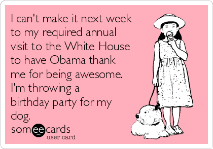 I can't make it next week
to my required annual
visit to the White House
to have Obama thank
me for being awesome.
I'm throwing a
birthday party for my
dog.