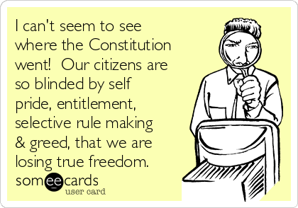 I can't seem to see
where the Constitution
went!  Our citizens are
so blinded by self
pride, entitlement,
selective rule making
& greed, that we are
losing true freedom.