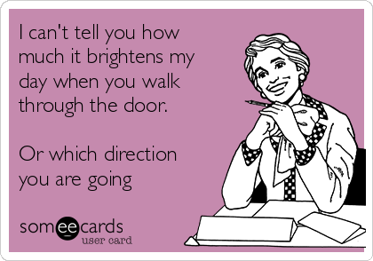 I can't tell you how
much it brightens my
day when you walk
through the door.

Or which direction
you are going