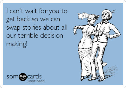 I can't wait for you to
get back so we can
swap stories about all
our terrible decision
making!