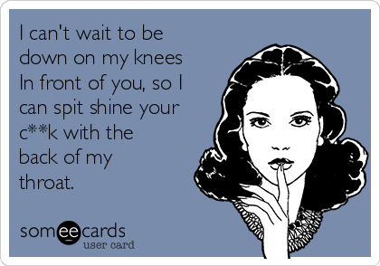I can't wait to be
down on my knees
In front of you, so I
can spit shine your
c**k with the
back of my
throat.