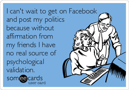 I can't wait to get on Facebook
and post my politics
because without
affirmation from
my friends I have
no real source of
psychological
validation.