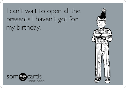 I can't wait to open all the
presents I haven't got for
my birthday.