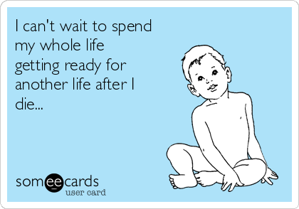 I can't wait to spend
my whole life
getting ready for
another life after I
die...