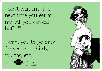 I can't wait until the
next time you eat at 
my "All you can eat
buffet"! 

I want you to go back
for seconds, thirds,
fourths, etc.