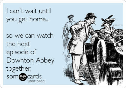 I can't wait until
you get home...

so we can watch
the next
episode of
Downton Abbey
together.