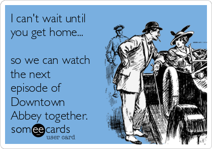 I can't wait until
you get home...

so we can watch
the next
episode of
Downtown
Abbey together.