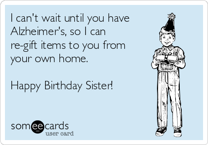 I can't wait until you have
Alzheimer's, so I can
re-gift items to you from
your own home.

Happy Birthday Sister!