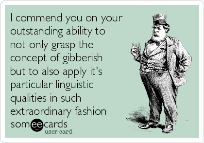 I commend you on your
outstanding ability to
not only grasp the
concept of gibberish
but to also apply it's
particular linguistic
qualities in such
extraordinary fashion