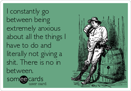 I constantly go
between being
extremely anxious
about all the things I
have to do and
literally not giving a
shit. There is no in
between.