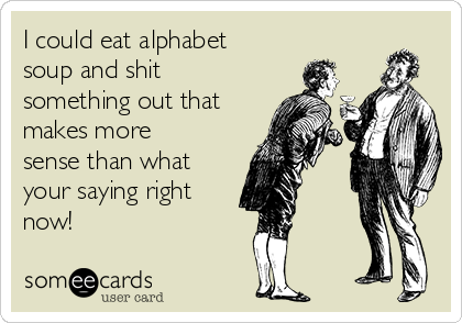 I could eat alphabet
soup and shit
something out that
makes more
sense than what
your saying right
now!