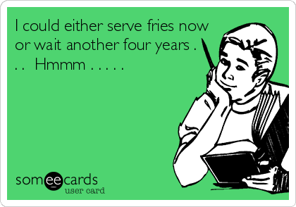 I could either serve fries now
or wait another four years .
. .  Hmmm . . . . . 