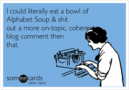 I could literally eat a bowl of
Alphabet Soup & shit
out a more on-topic, coherent
blog comment then
that.