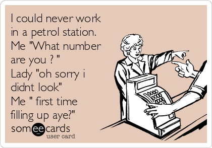 I could never work
in a petrol station.
Me "What number
are you ? " 
Lady "oh sorry i
didnt look"
Me " first time
filling up aye?"