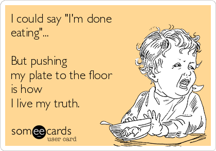 I could say "I'm done
eating"...

But pushing 
my plate to the floor
is how 
I live my truth.