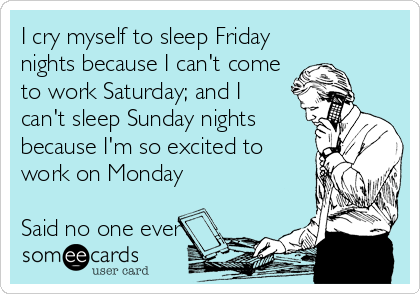 I cry myself to sleep Friday
nights because I can't come
to work Saturday; and I 
can't sleep Sunday nights
because I'm so excited to
work on Monday

Said no one ever