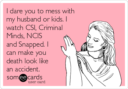 I dare you to mess with
my husband or kids. I
watch CSI, Criminal
Minds, NCIS
and Snapped. I
can make you
death look like
an accident.