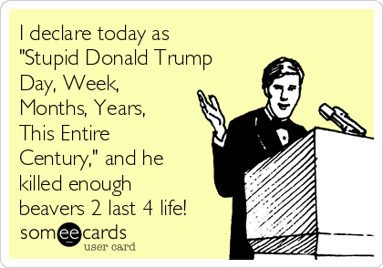 I declare today as
"Stupid Donald Trump
Day, Week,
Months, Years,
This Entire
Century," and he
killed enough
beavers 2 last 4 life!