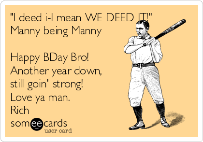 "I deed i-I mean WE DEED IT!"
Manny being Manny

Happy BDay Bro! 
Another year down,
still goin' strong! 
Love ya man.
Rich