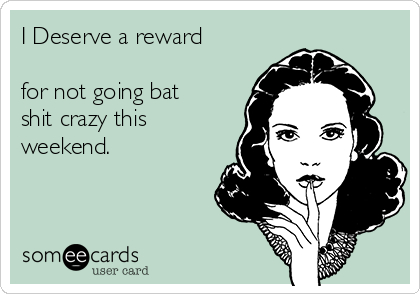 I Deserve a reward

for not going bat
shit crazy this
weekend.