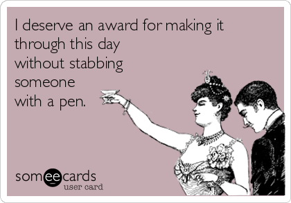 I deserve an award for making it
through this day
without stabbing
someone
with a pen.