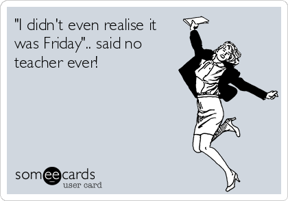 "I didn't even realise it
was Friday".. said no
teacher ever!