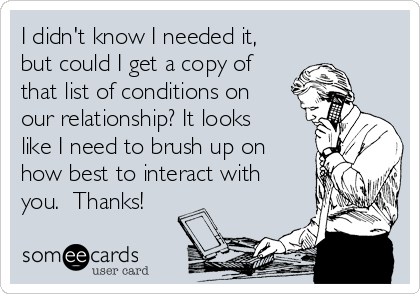 I didn't know I needed it,
but could I get a copy of
that list of conditions on
our relationship? It looks
like I need to brush up on
how best to interact with
you.  Thanks!