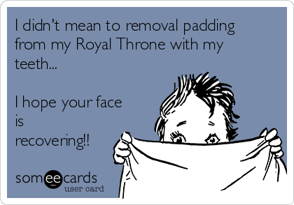 I didn't mean to removal padding
from my Royal Throne with my
teeth...

I hope your face
is
recovering!!