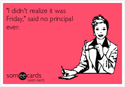 "I didn't realize it was
Friday," said no principal
ever.