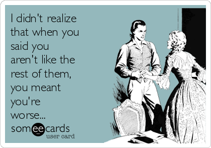 I didn't realize
that when you
said you
aren't like the
rest of them,
you meant
you're
worse...