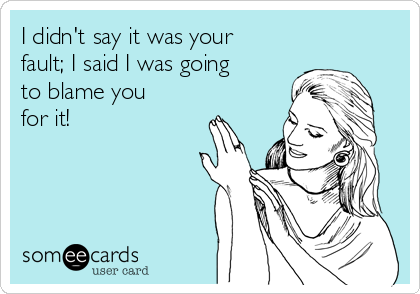 I didn't say it was your
fault; I said I was going
to blame you
for it!