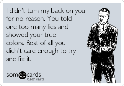 I didn't turn my back on you
for no reason. You told
one too many lies and
showed your true
colors. Best of all you
didn't care enough to try
and fix it.
