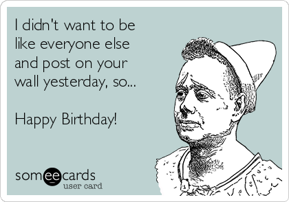 I didn't want to be
like everyone else
and post on your
wall yesterday, so...

Happy Birthday!