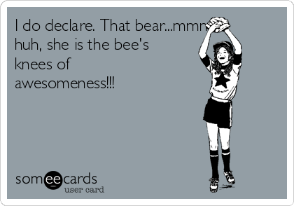 I do declare. That bear...mmm
huh, she is the bee's
knees of
awesomeness!!!
