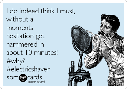 I do indeed think I must,
without a
moments
hesitation get
hammered in
about 10 minutes!
#why?
#electricshaver