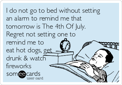 I do not go to bed without setting
an alarm to remind me that
tomorrow is The 4th Of July.
Regret not setting one to
remind me to
eat hot dogs, get
drunk & watch
fireworks 