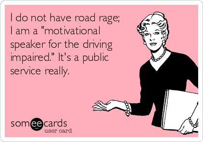 I do not have road rage;
I am a "motivational
speaker for the driving
impaired." It's a public
service really.