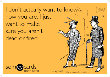 I don't actually want to know
how you are. I just
want to make
sure you aren't
dead or fired.