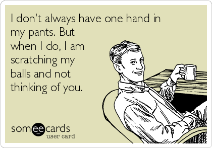 I don't always have one hand in
my pants. But
when I do, I am 
scratching my
balls and not
thinking of you.