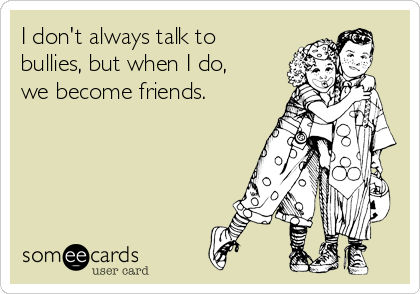 I don't always talk to
bullies, but when I do,
we become friends.