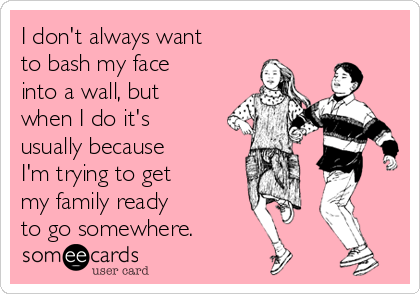 I don't always want
to bash my face
into a wall, but
when I do it's
usually because
I'm trying to get 
my family ready 
to go somewhere.