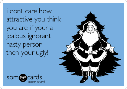 i dont care how
attractive you think
you are if your a 
jealous ignorant
nasty person
then your ugly!!