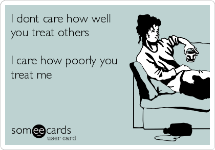 I dont care how well
you treat others

I care how poorly you
treat me