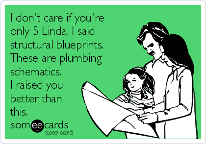 I don't care if you're
only 5 Linda, I said
structural blueprints. 
These are plumbing
schematics. 
I raised you
better than
this.