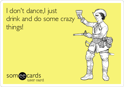 I don't dance,I just
drink and do some crazy
things!