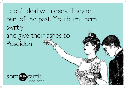 I don’t deal with exes. They’re
part of the past. You burn them
swiftly
and give their ashes to
Poseidon.